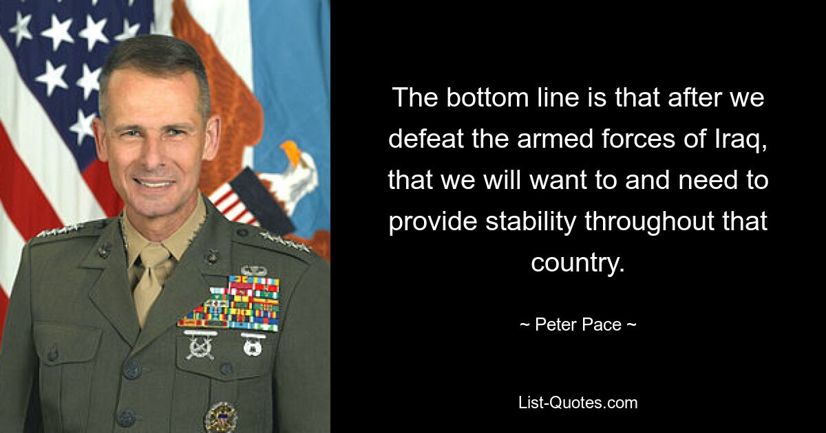 The bottom line is that after we defeat the armed forces of Iraq, that we will want to and need to provide stability throughout that country. — © Peter Pace