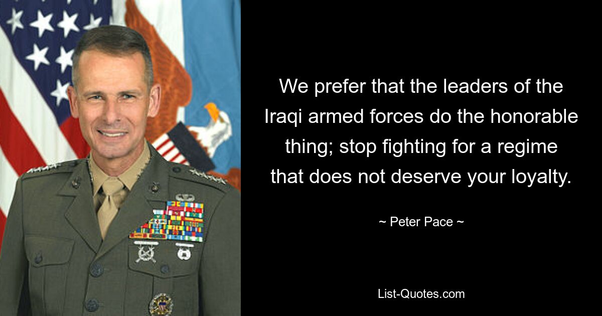 We prefer that the leaders of the Iraqi armed forces do the honorable thing; stop fighting for a regime that does not deserve your loyalty. — © Peter Pace