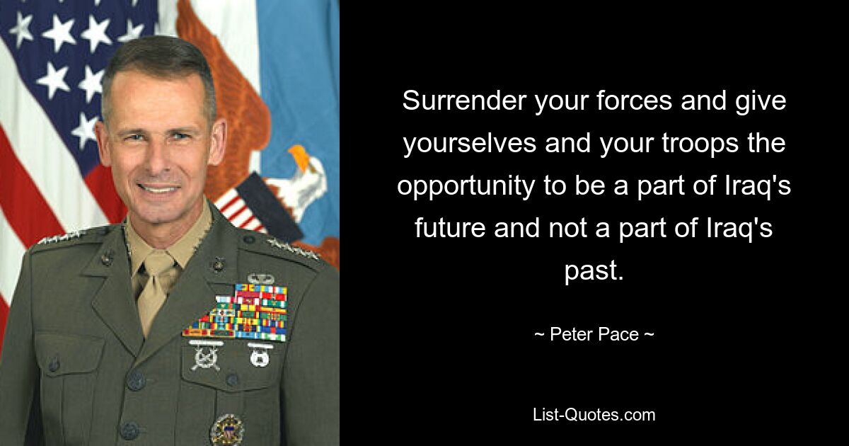 Surrender your forces and give yourselves and your troops the opportunity to be a part of Iraq's future and not a part of Iraq's past. — © Peter Pace