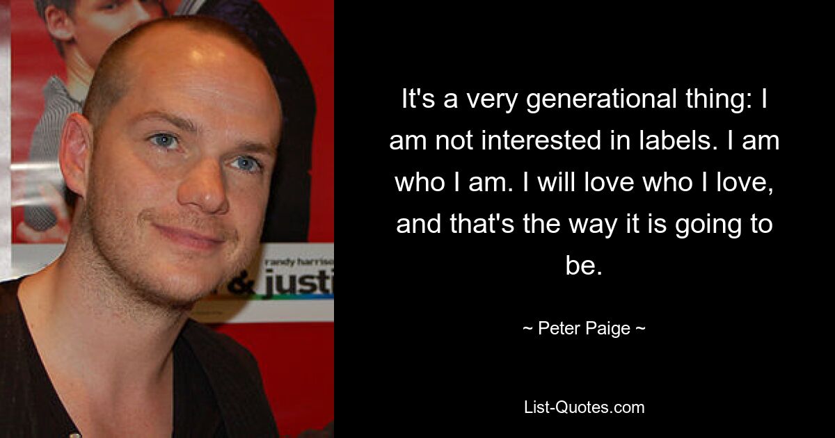 It's a very generational thing: I am not interested in labels. I am who I am. I will love who I love, and that's the way it is going to be. — © Peter Paige