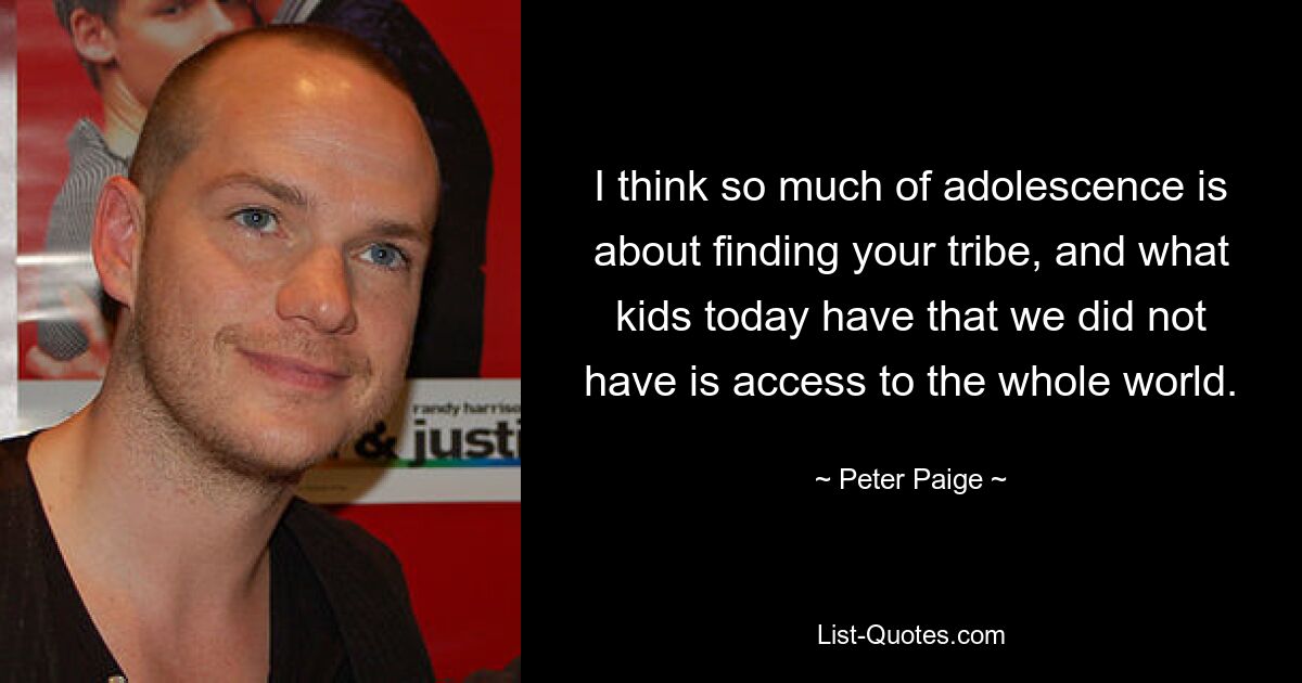 I think so much of adolescence is about finding your tribe, and what kids today have that we did not have is access to the whole world. — © Peter Paige