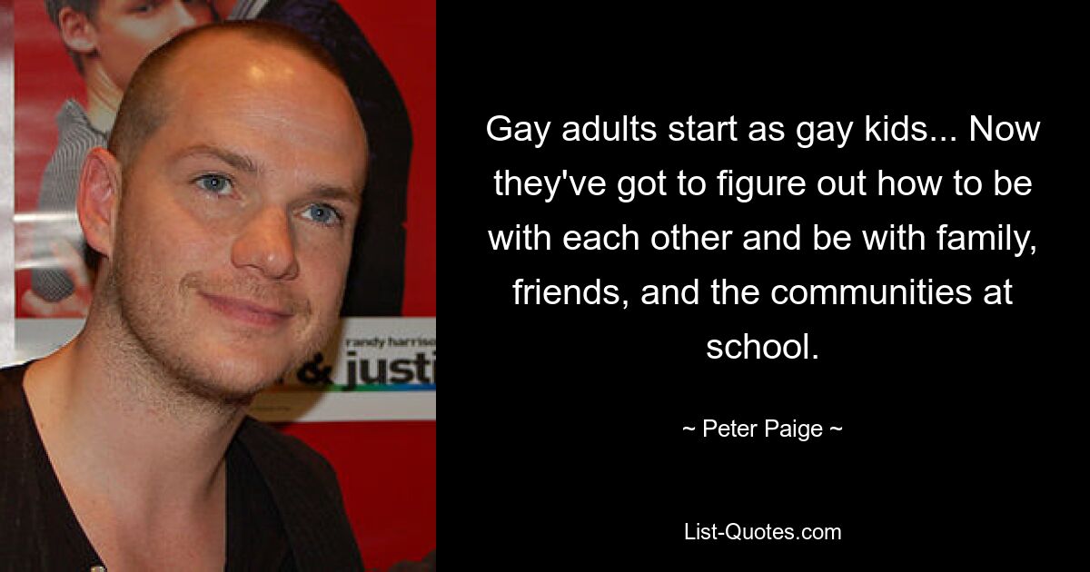 Gay adults start as gay kids... Now they've got to figure out how to be with each other and be with family, friends, and the communities at school. — © Peter Paige