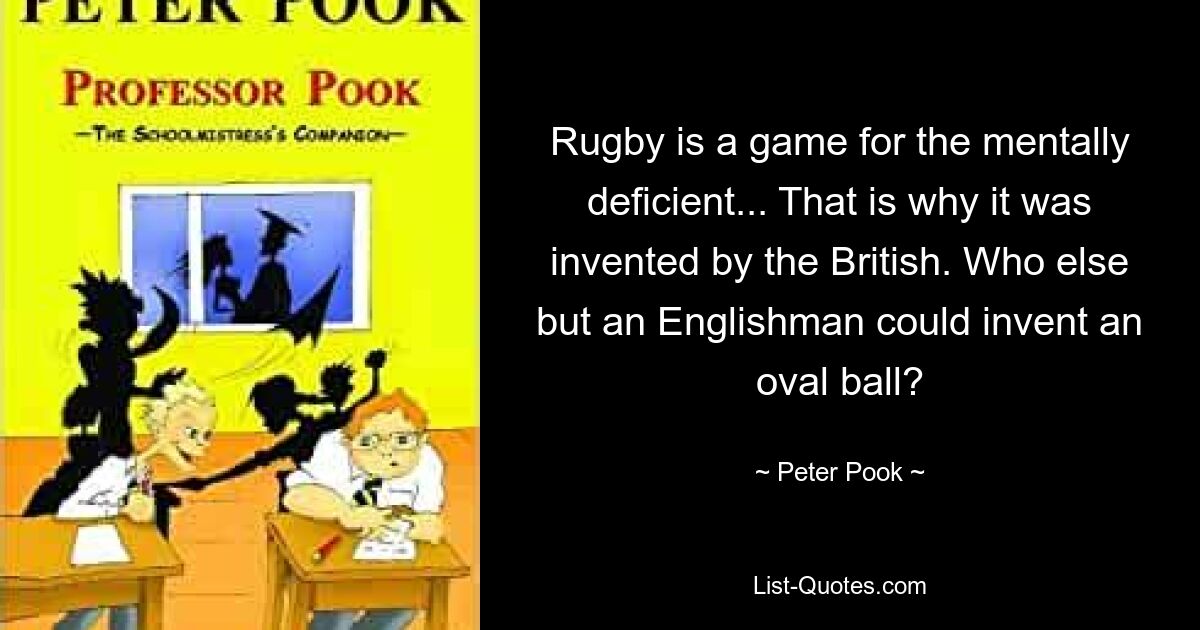 Rugby is a game for the mentally deficient... That is why it was invented by the British. Who else but an Englishman could invent an oval ball? — © Peter Pook