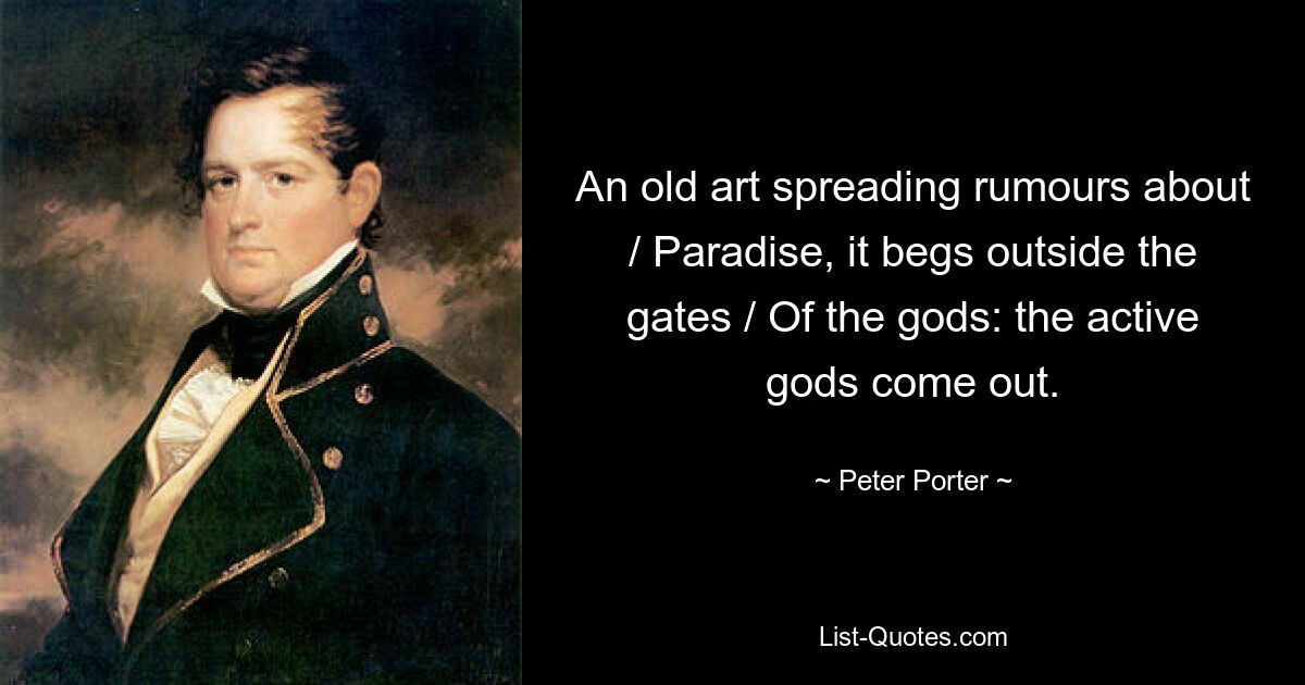 An old art spreading rumours about / Paradise, it begs outside the gates / Of the gods: the active gods come out. — © Peter Porter