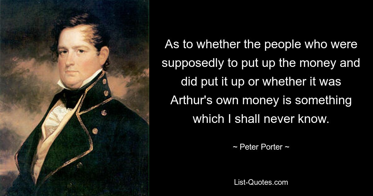 As to whether the people who were supposedly to put up the money and did put it up or whether it was Arthur's own money is something which I shall never know. — © Peter Porter