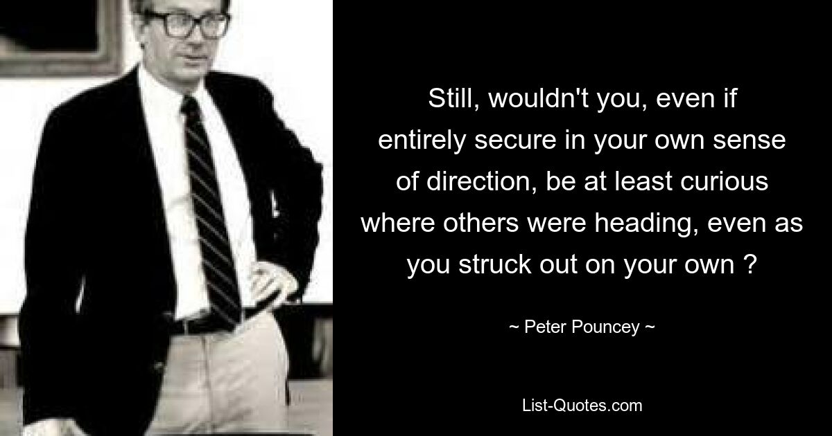 Still, wouldn't you, even if entirely secure in your own sense of direction, be at least curious where others were heading, even as you struck out on your own ? — © Peter Pouncey