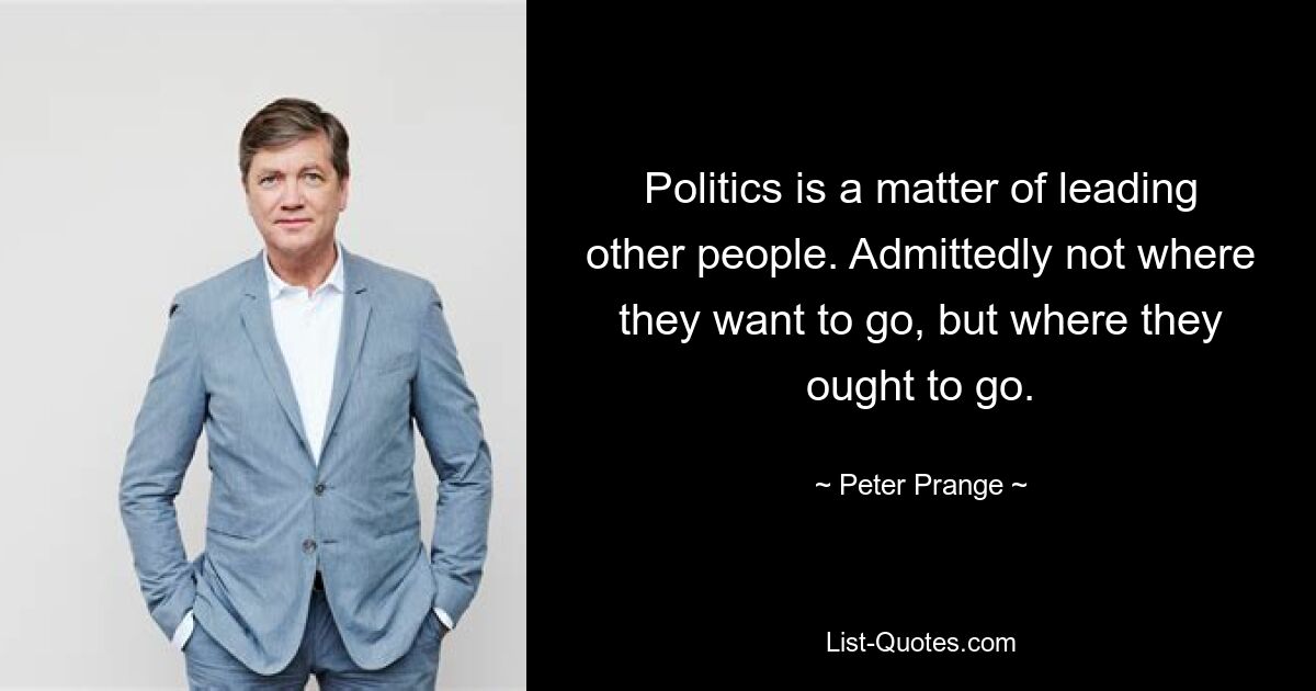 Politics is a matter of leading other people. Admittedly not where they want to go, but where they ought to go. — © Peter Prange