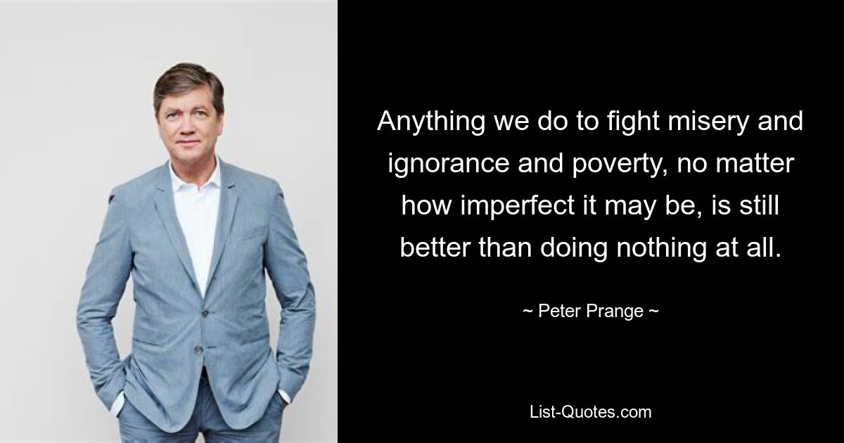 Anything we do to fight misery and ignorance and poverty, no matter how imperfect it may be, is still better than doing nothing at all. — © Peter Prange