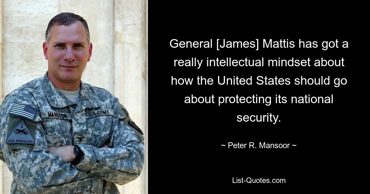 General [James] Mattis has got a really intellectual mindset about how the United States should go about protecting its national security. — © Peter R. Mansoor