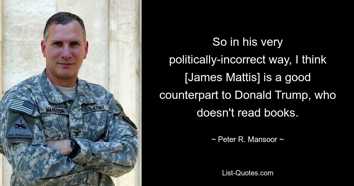 So in his very politically-incorrect way, I think [James Mattis] is a good counterpart to Donald Trump, who doesn't read books. — © Peter R. Mansoor