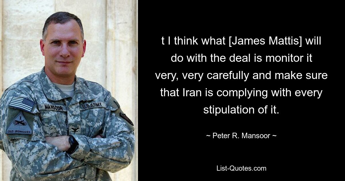 t I think what [James Mattis] will do with the deal is monitor it very, very carefully and make sure that Iran is complying with every stipulation of it. — © Peter R. Mansoor