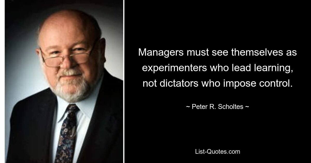 Managers must see themselves as experimenters who lead learning, not dictators who impose control. — © Peter R. Scholtes