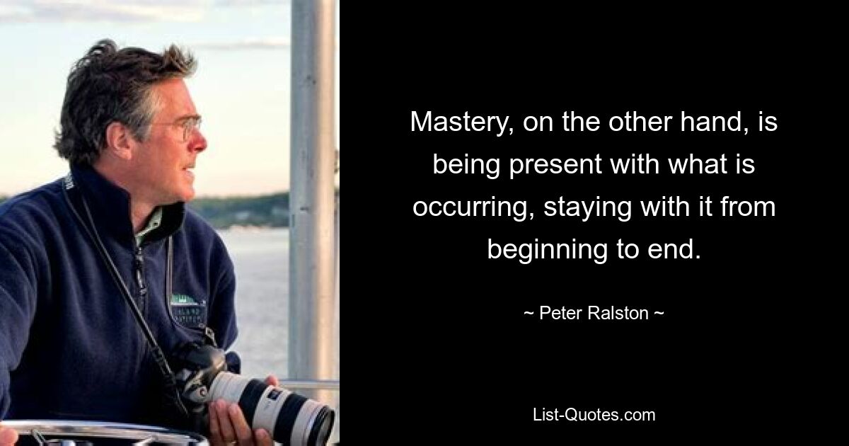 Mastery, on the other hand, is being present with what is occurring, staying with it from beginning to end. — © Peter Ralston