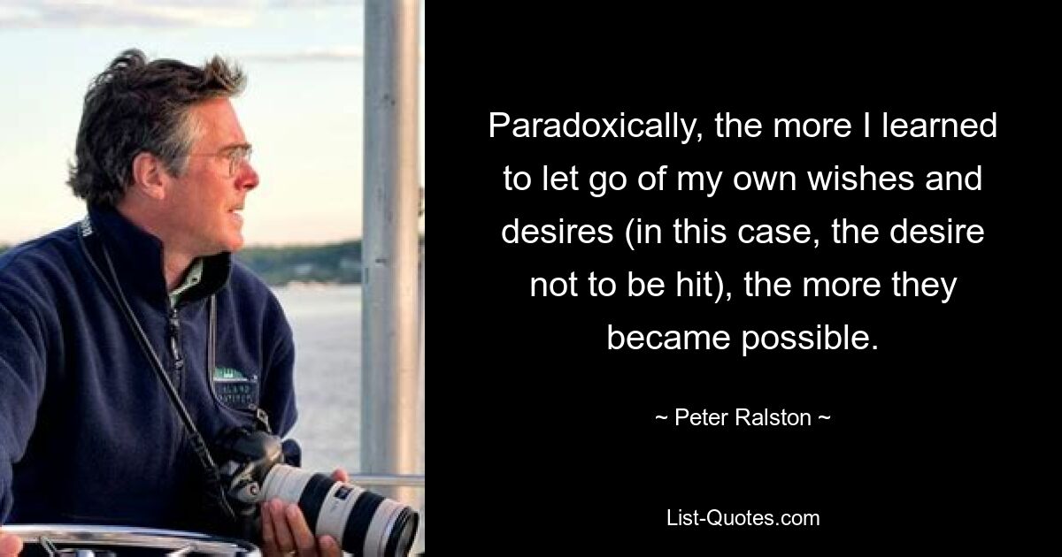 Paradoxically, the more I learned to let go of my own wishes and desires (in this case, the desire not to be hit), the more they became possible. — © Peter Ralston