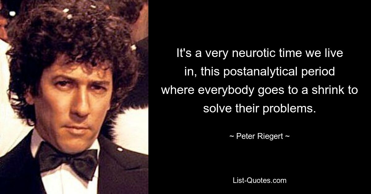 It's a very neurotic time we live in, this postanalytical period where everybody goes to a shrink to solve their problems. — © Peter Riegert