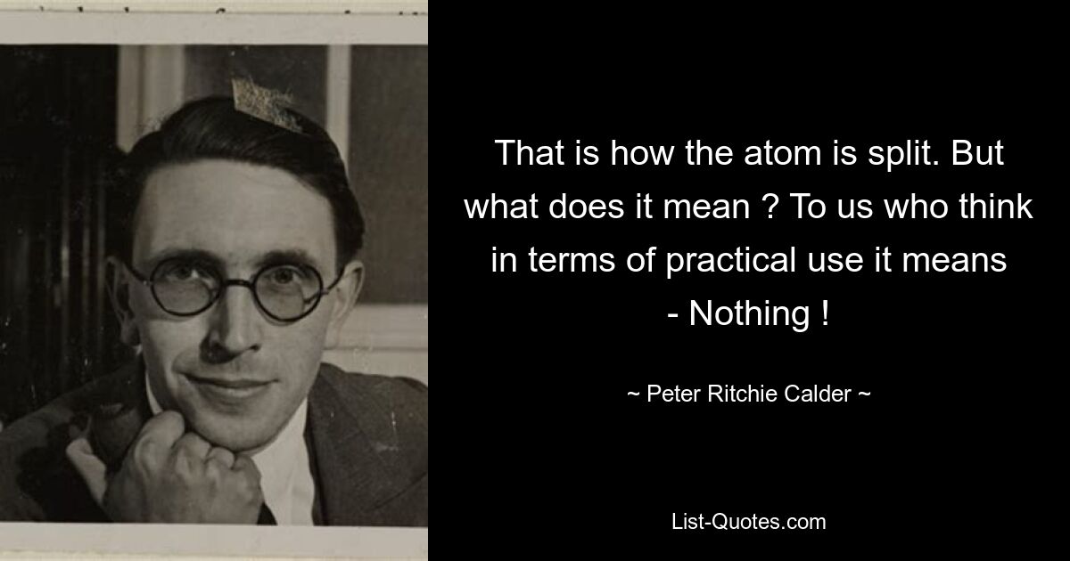 That is how the atom is split. But what does it mean ? To us who think in terms of practical use it means - Nothing ! — © Peter Ritchie Calder