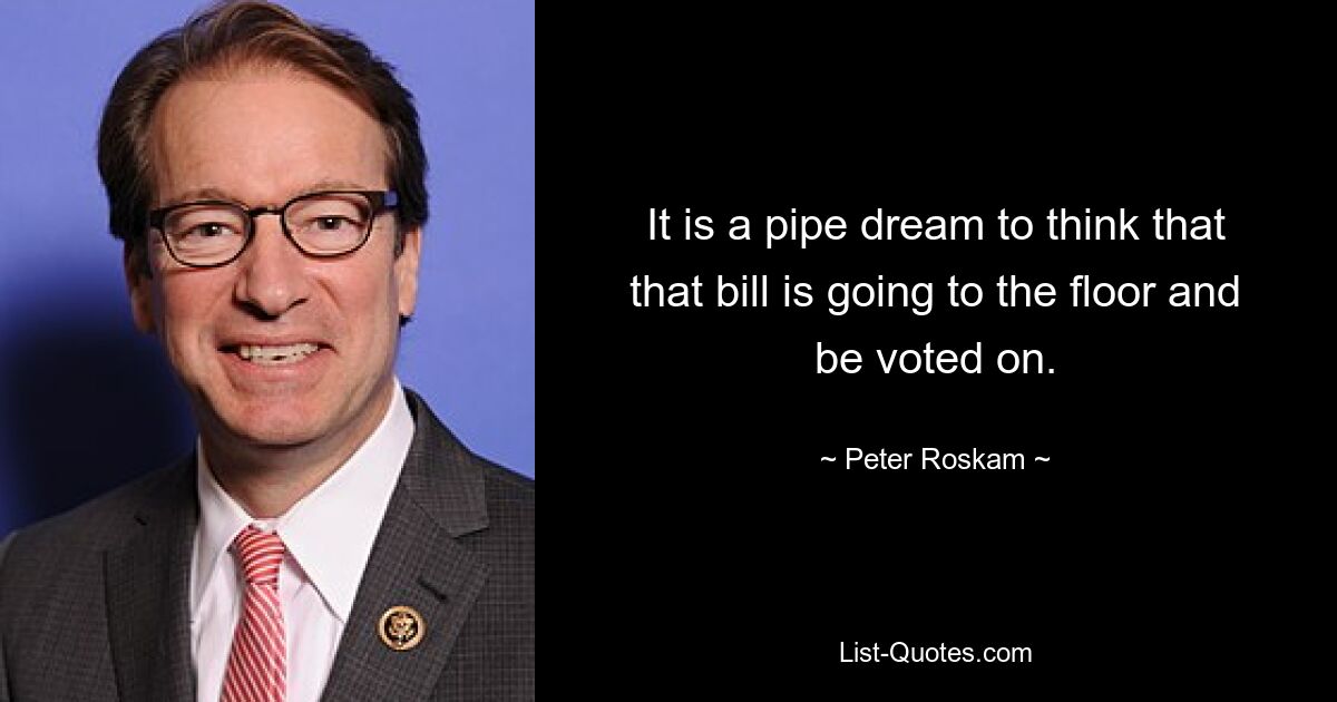 It is a pipe dream to think that that bill is going to the floor and be voted on. — © Peter Roskam