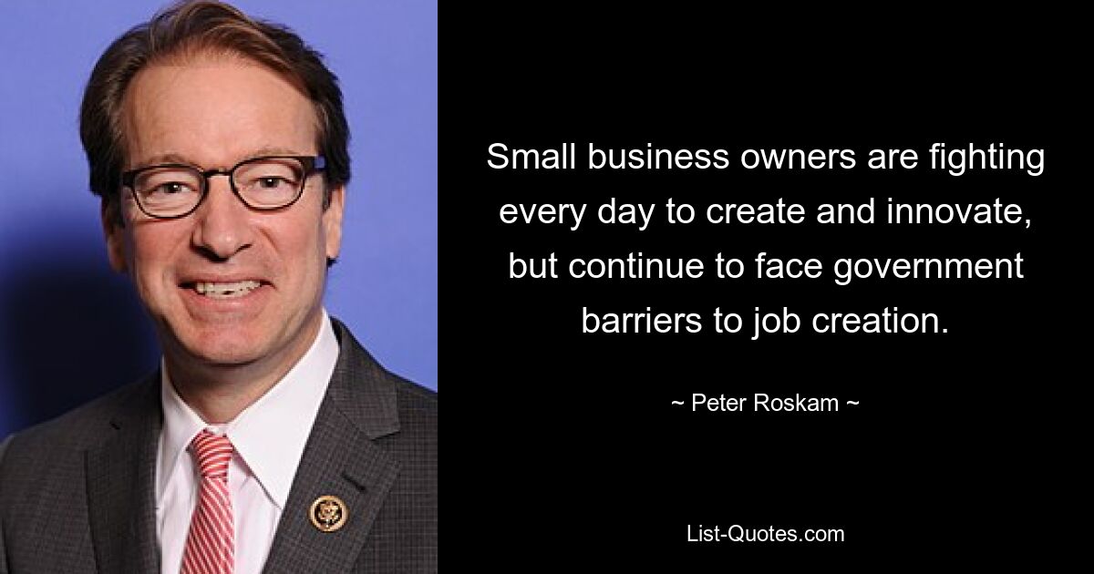 Small business owners are fighting every day to create and innovate, but continue to face government barriers to job creation. — © Peter Roskam