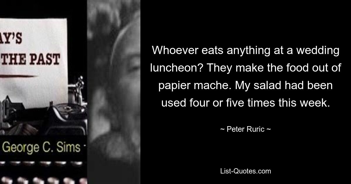 Whoever eats anything at a wedding luncheon? They make the food out of papier mache. My salad had been used four or five times this week. — © Peter Ruric