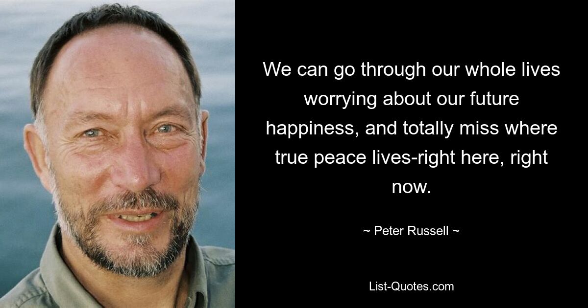 We can go through our whole lives worrying about our future happiness, and totally miss where true peace lives-right here, right now. — © Peter Russell