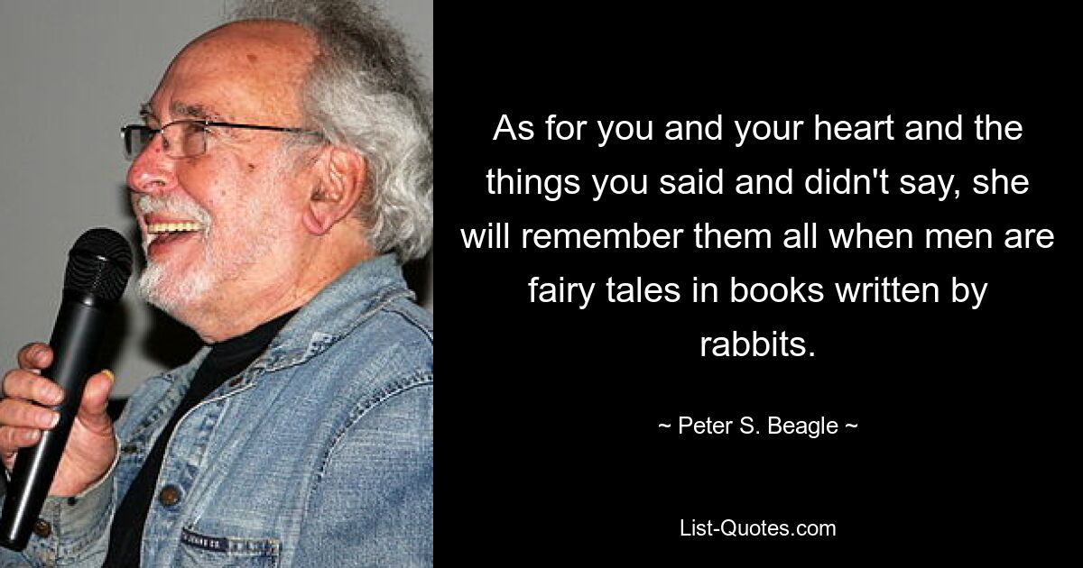 As for you and your heart and the things you said and didn't say, she will remember them all when men are fairy tales in books written by rabbits. — © Peter S. Beagle