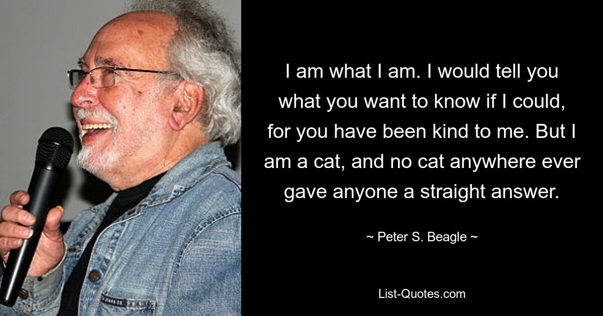 Я такой, какой я есть. Если бы я мог, я бы рассказал тебе то, что ты хочешь знать, потому что ты был добр ко мне. Но я кот, и ни один кот нигде и никогда никому не давал прямого ответа. — © Питер С. Бигль 
