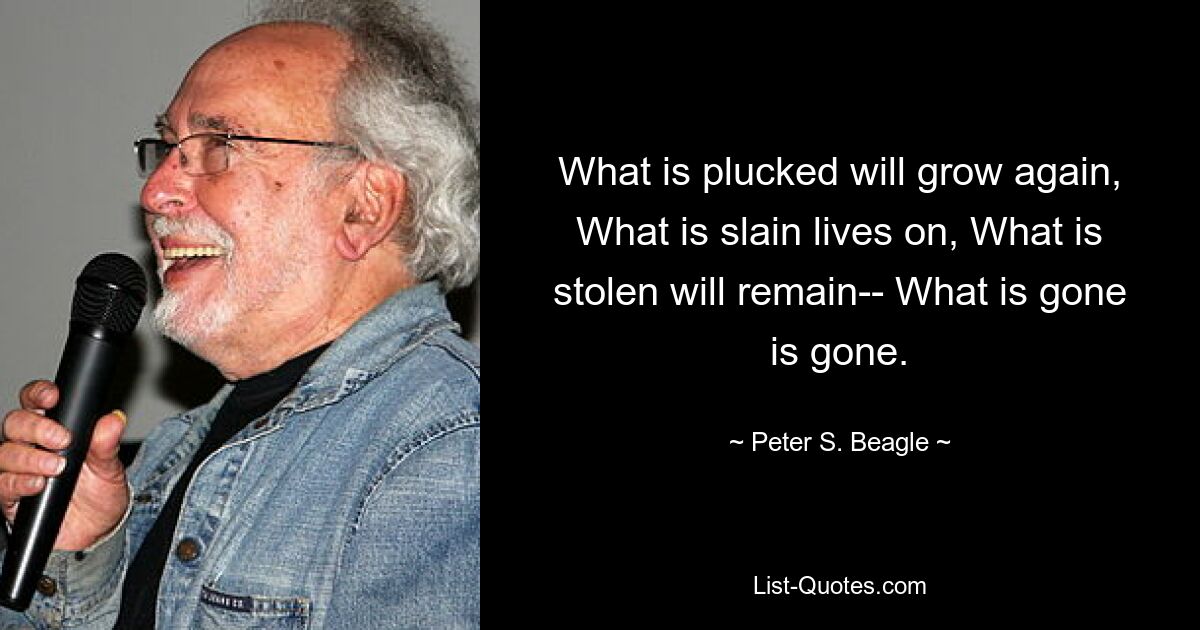 What is plucked will grow again, What is slain lives on, What is stolen will remain-- What is gone is gone. — © Peter S. Beagle