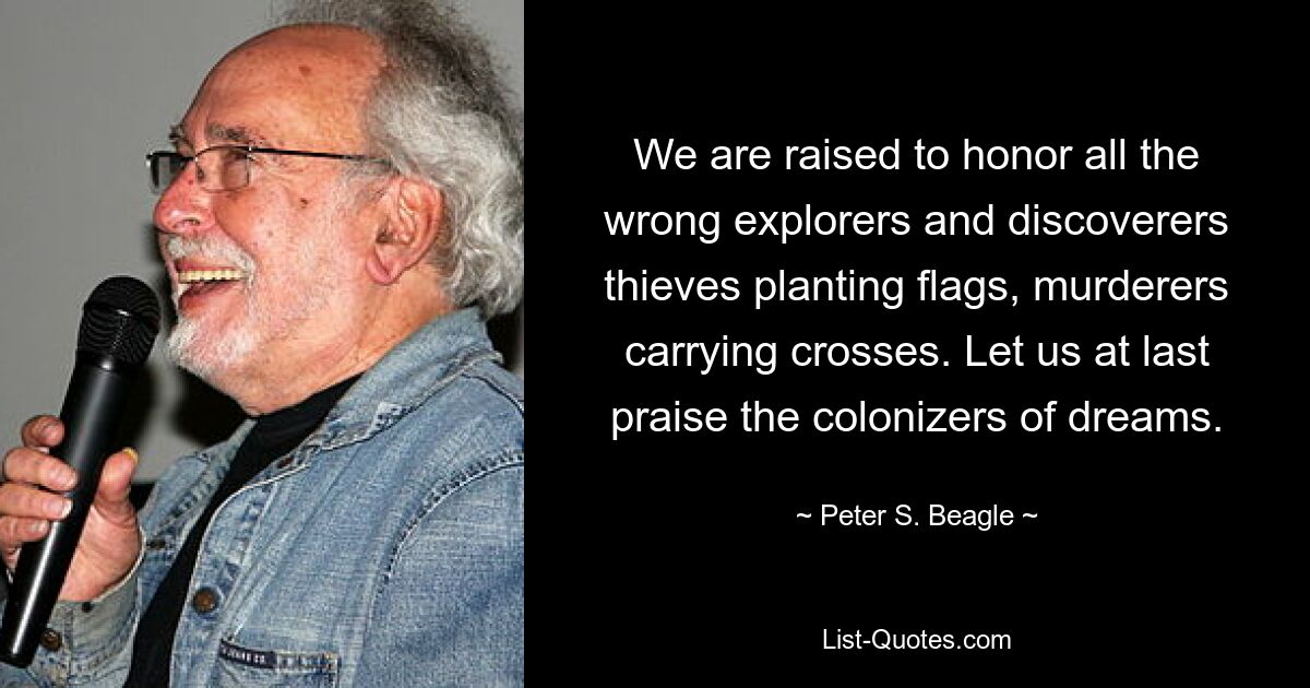 We are raised to honor all the wrong explorers and discoverers thieves planting flags, murderers carrying crosses. Let us at last praise the colonizers of dreams. — © Peter S. Beagle