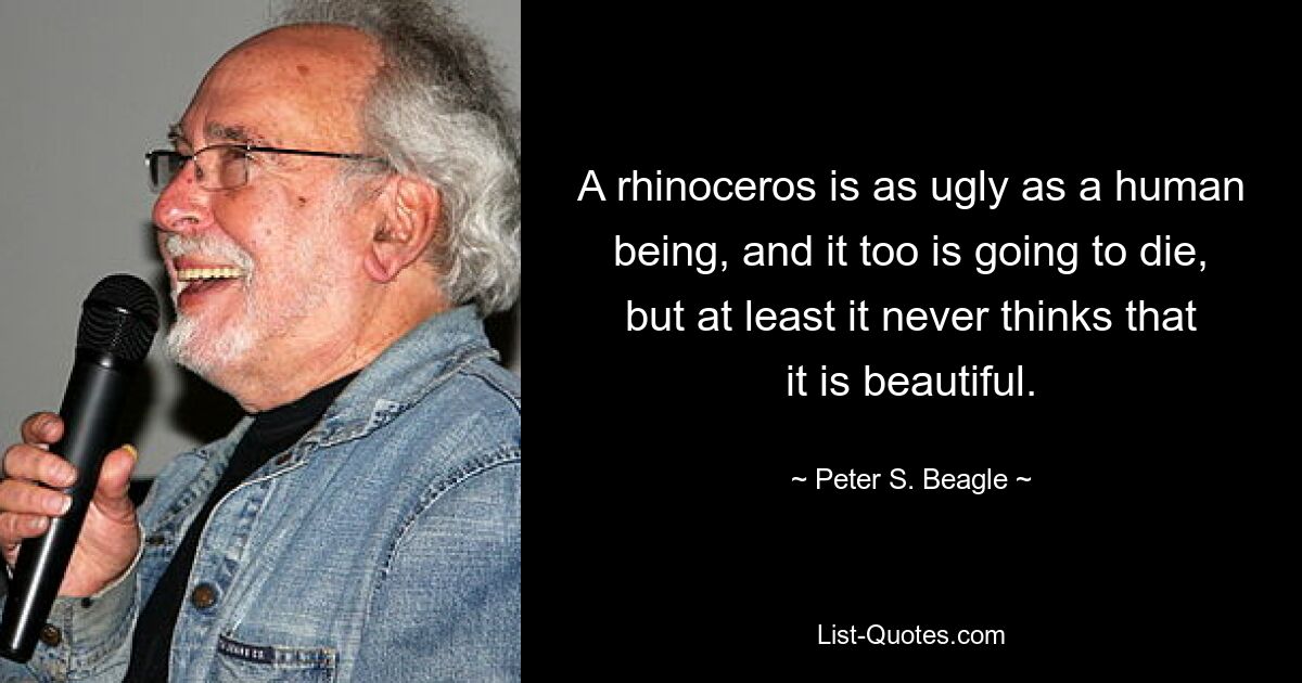 A rhinoceros is as ugly as a human being, and it too is going to die, but at least it never thinks that it is beautiful. — © Peter S. Beagle