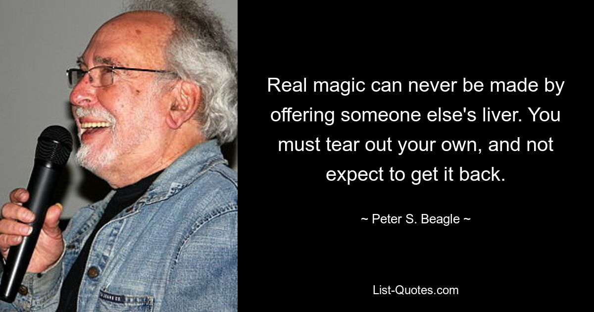 Real magic can never be made by offering someone else's liver. You must tear out your own, and not expect to get it back. — © Peter S. Beagle