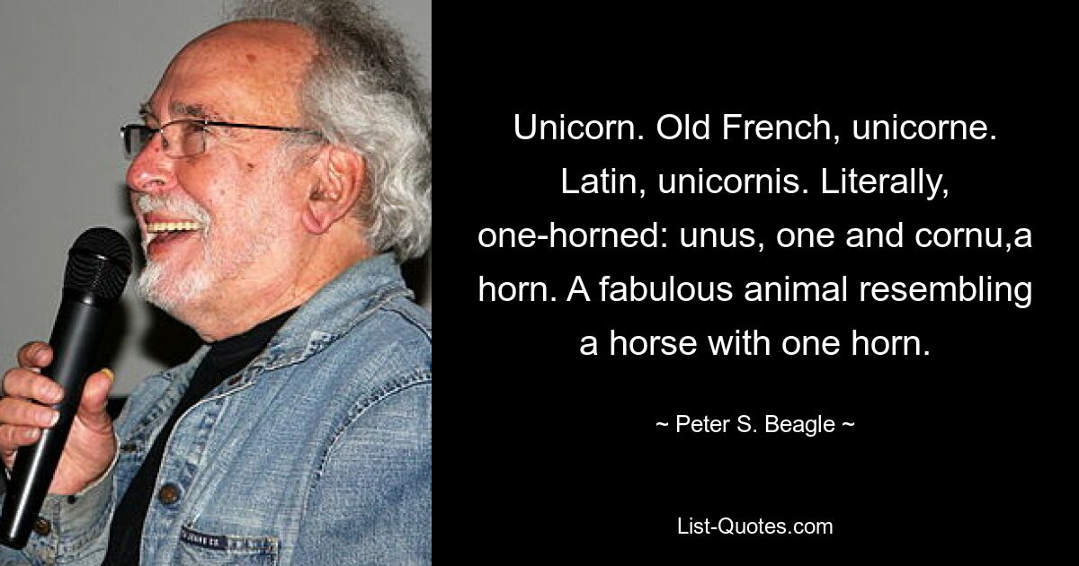 Unicorn. Old French, unicorne. Latin, unicornis. Literally, one-horned: unus, one and cornu,a horn. A fabulous animal resembling a horse with one horn. — © Peter S. Beagle