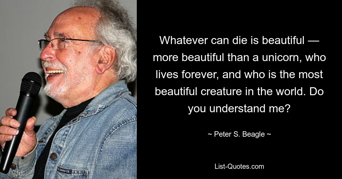 Whatever can die is beautiful — more beautiful than a unicorn, who lives forever, and who is the most beautiful creature in the world. Do you understand me? — © Peter S. Beagle