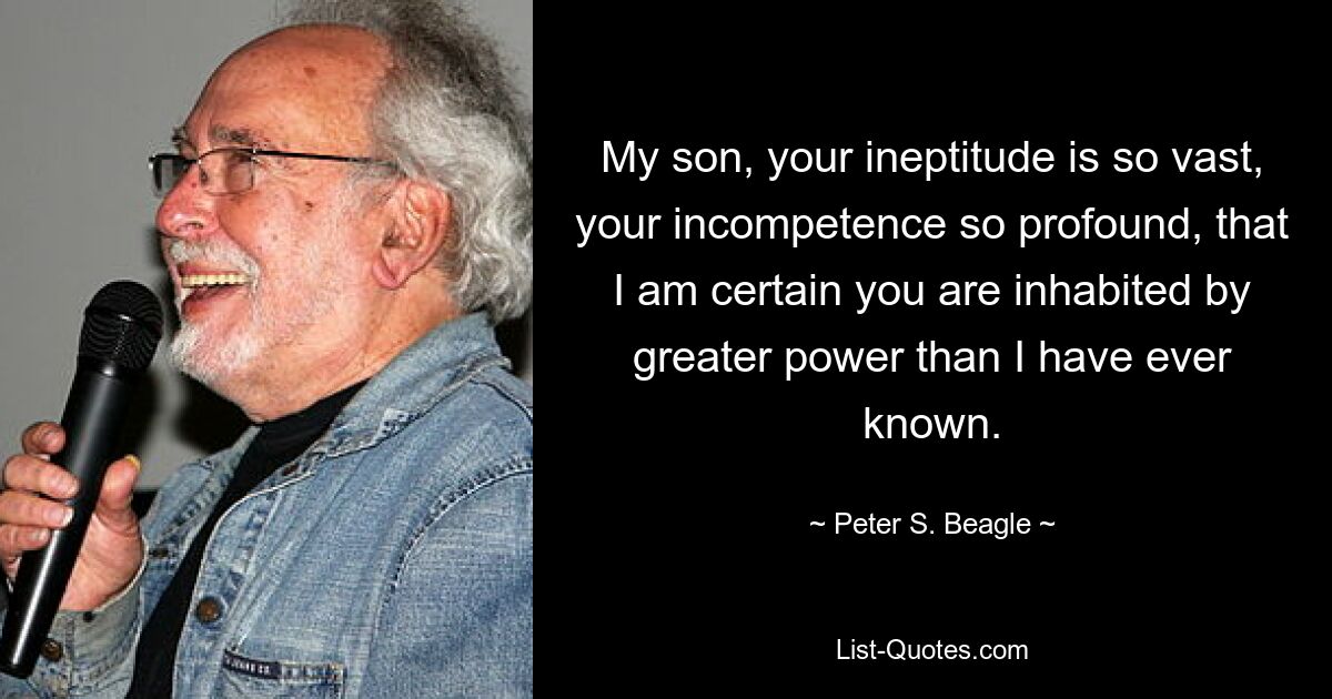 My son, your ineptitude is so vast, your incompetence so profound, that I am certain you are inhabited by greater power than I have ever known. — © Peter S. Beagle