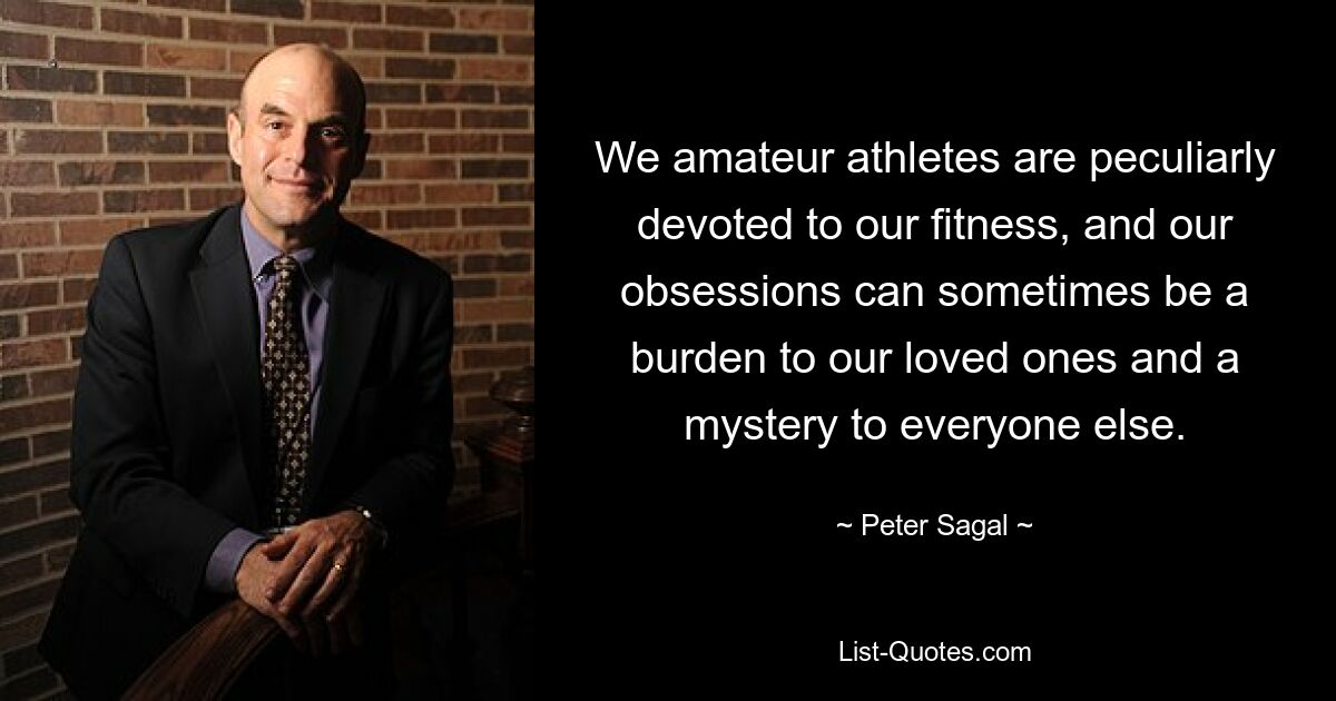 We amateur athletes are peculiarly devoted to our fitness, and our obsessions can sometimes be a burden to our loved ones and a mystery to everyone else. — © Peter Sagal