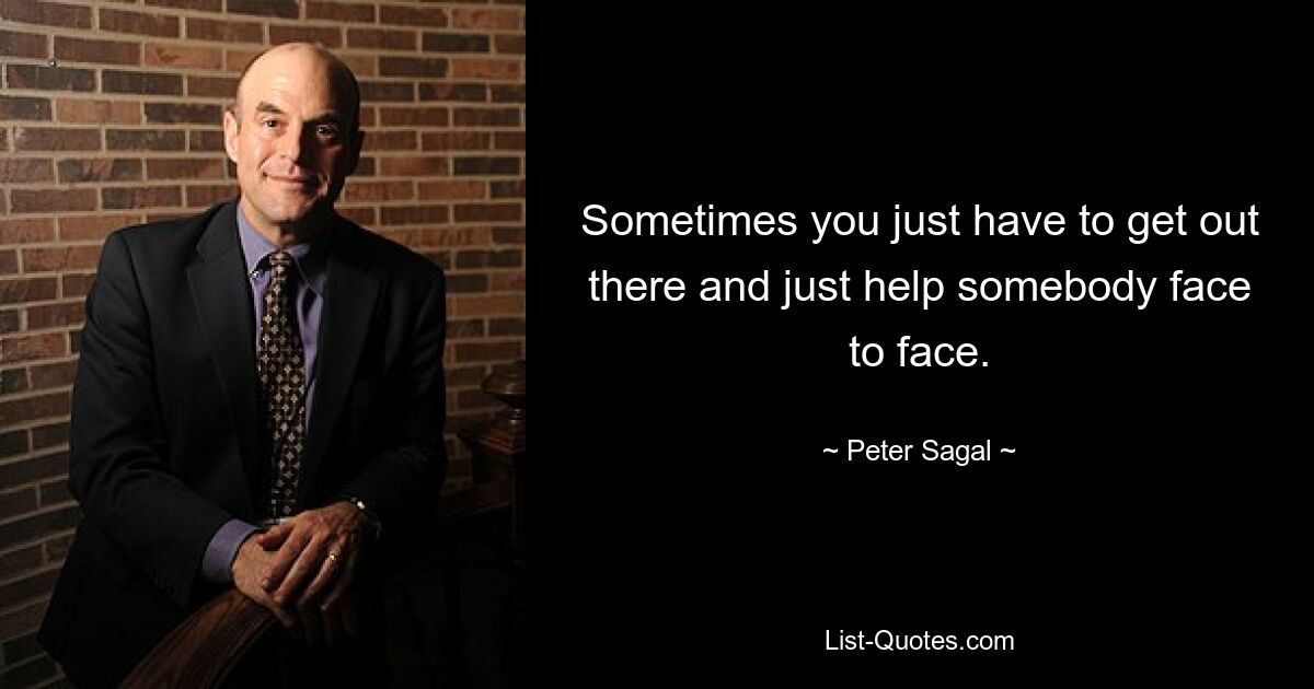 Sometimes you just have to get out there and just help somebody face to face. — © Peter Sagal