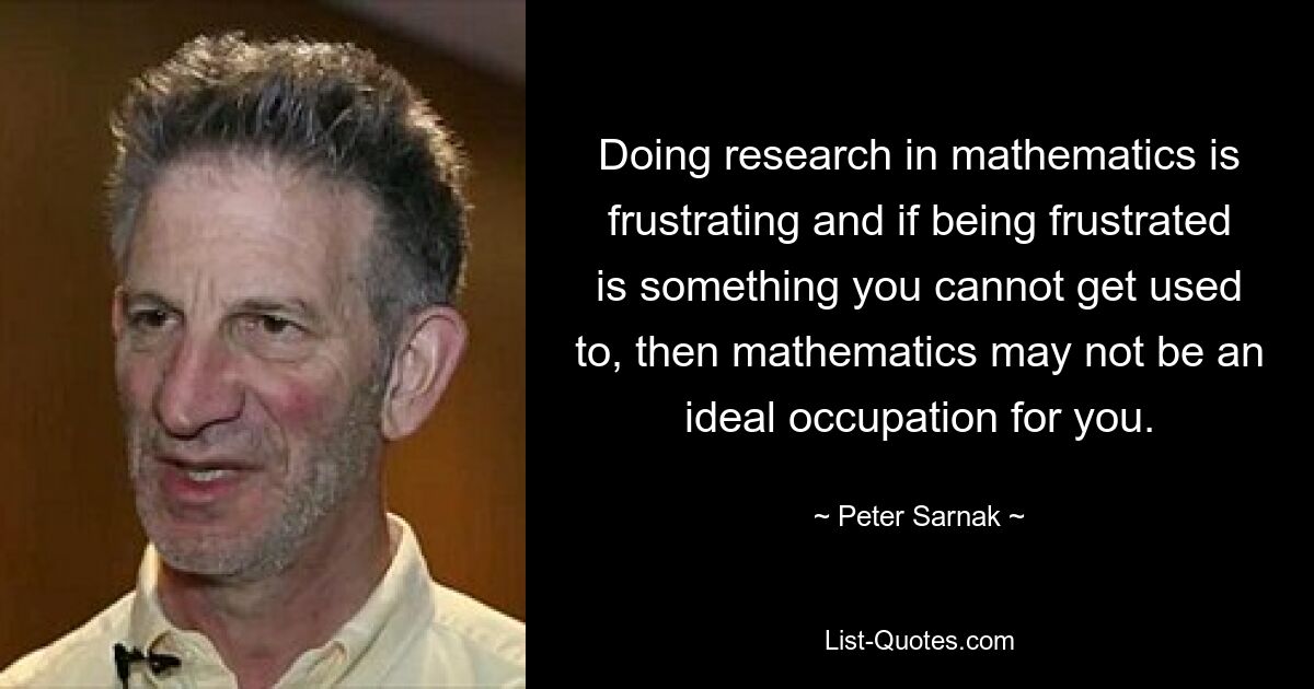 Doing research in mathematics is frustrating and if being frustrated is something you cannot get used to, then mathematics may not be an ideal occupation for you. — © Peter Sarnak