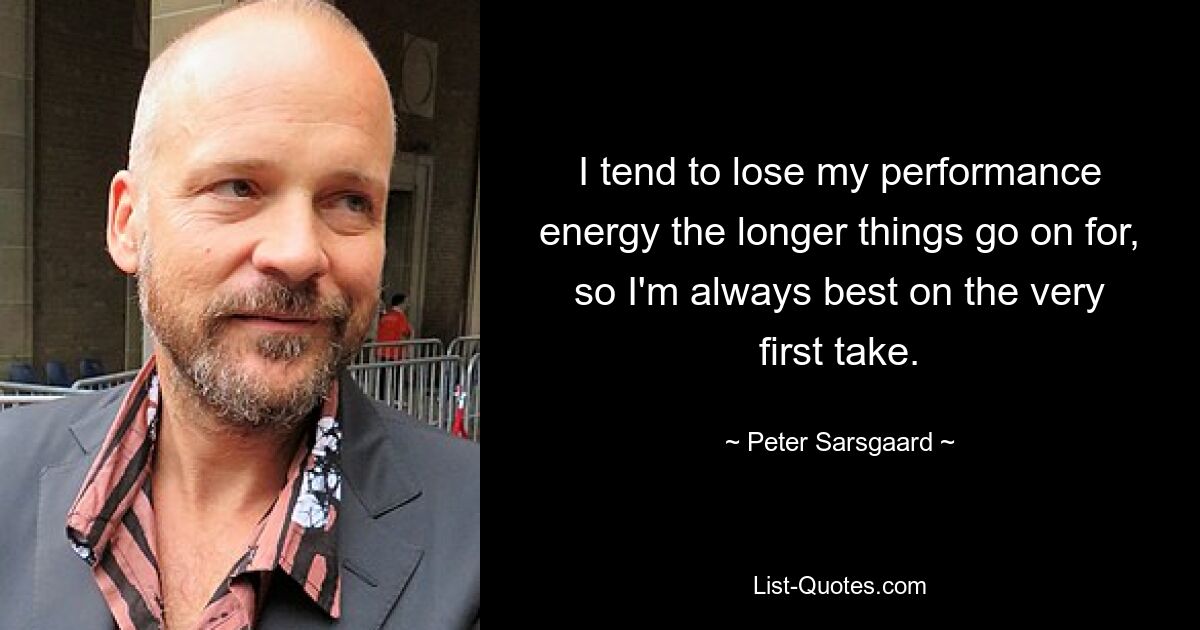 I tend to lose my performance energy the longer things go on for, so I'm always best on the very first take. — © Peter Sarsgaard