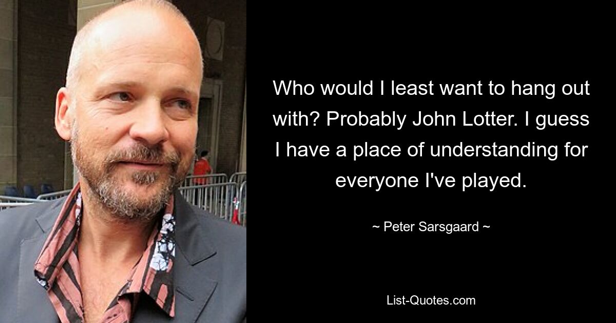 Who would I least want to hang out with? Probably John Lotter. I guess I have a place of understanding for everyone I've played. — © Peter Sarsgaard