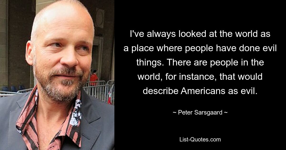 I've always looked at the world as a place where people have done evil things. There are people in the world, for instance, that would describe Americans as evil. — © Peter Sarsgaard