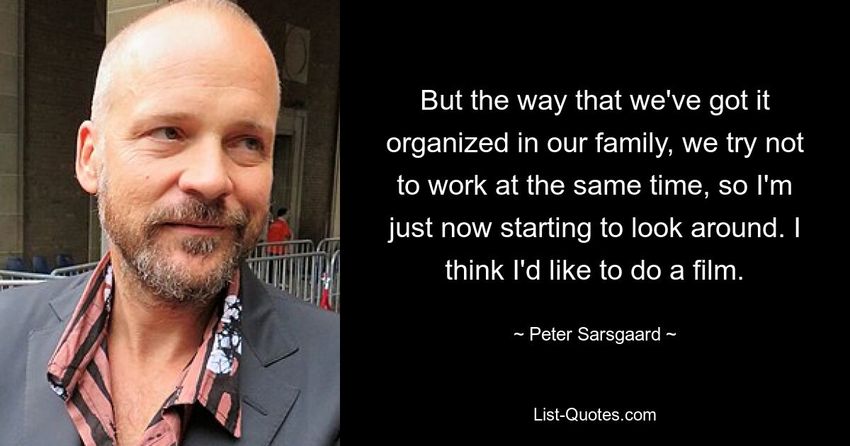 But the way that we've got it organized in our family, we try not to work at the same time, so I'm just now starting to look around. I think I'd like to do a film. — © Peter Sarsgaard