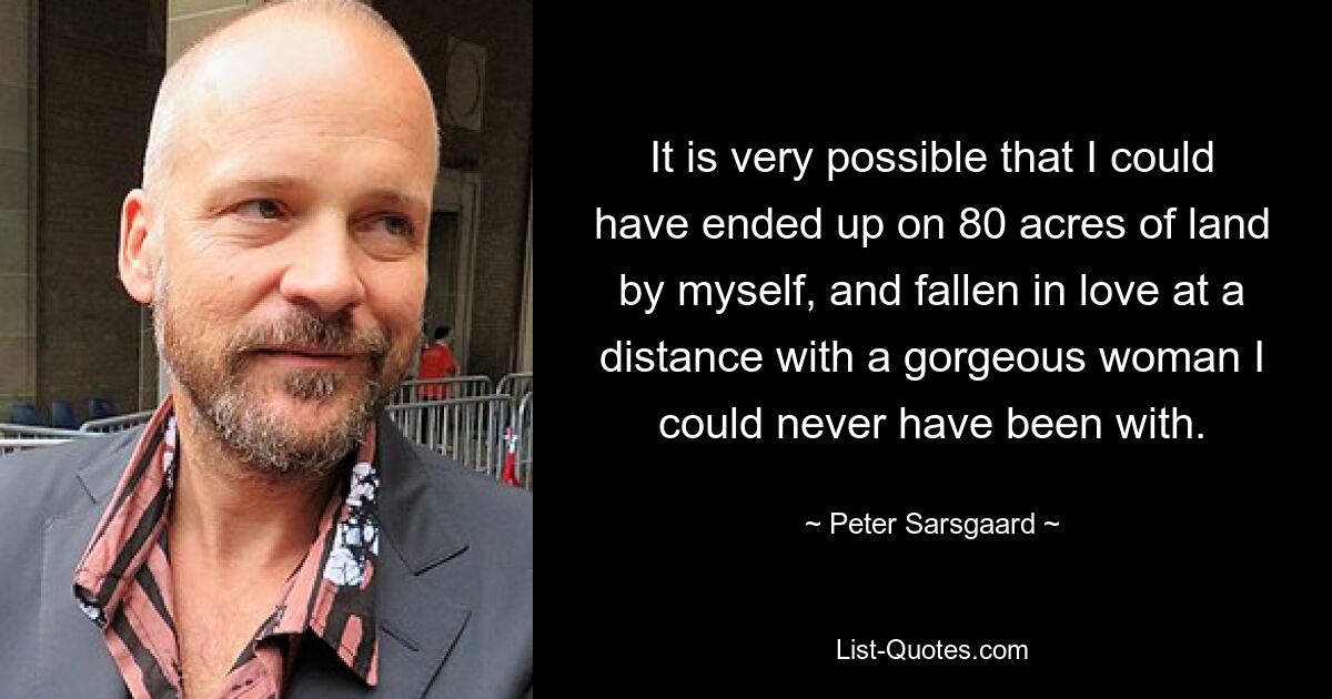 It is very possible that I could have ended up on 80 acres of land by myself, and fallen in love at a distance with a gorgeous woman I could never have been with. — © Peter Sarsgaard