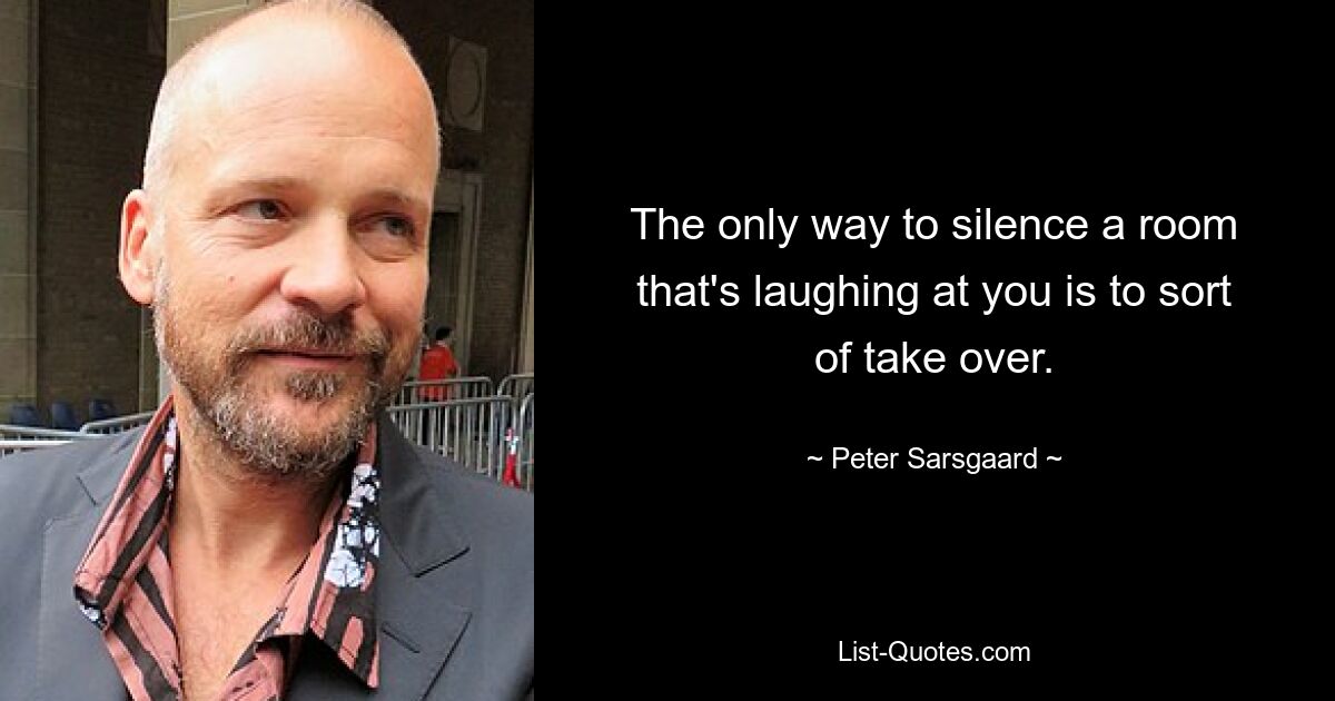 The only way to silence a room that's laughing at you is to sort of take over. — © Peter Sarsgaard