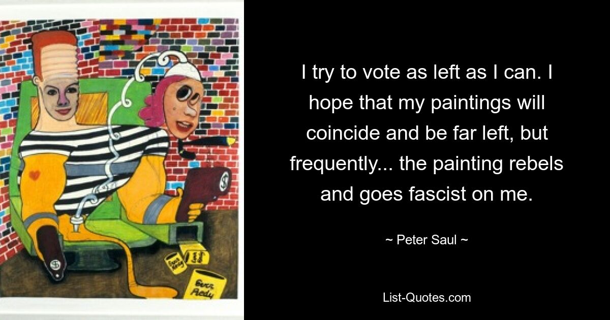 I try to vote as left as I can. I hope that my paintings will coincide and be far left, but frequently... the painting rebels and goes fascist on me. — © Peter Saul