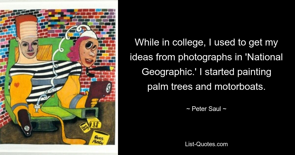 While in college, I used to get my ideas from photographs in 'National Geographic.' I started painting palm trees and motorboats. — © Peter Saul