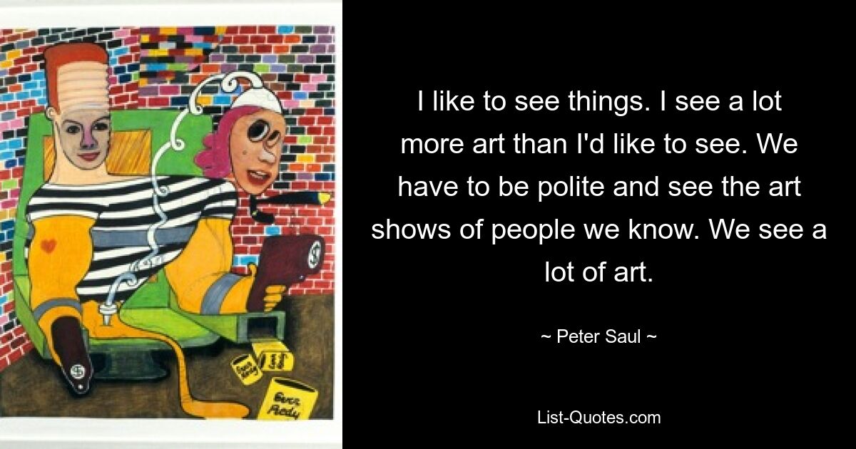 I like to see things. I see a lot more art than I'd like to see. We have to be polite and see the art shows of people we know. We see a lot of art. — © Peter Saul