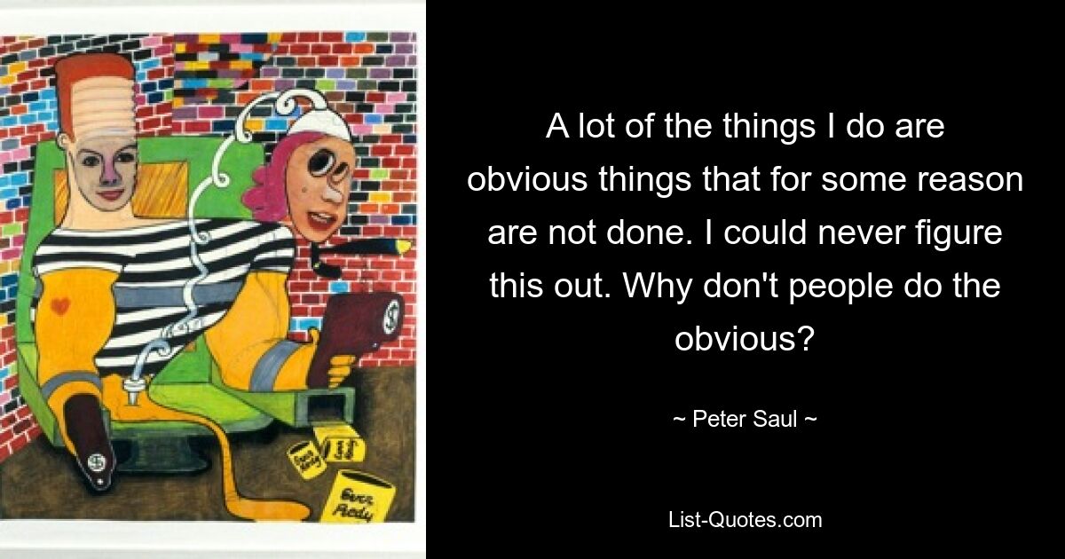 A lot of the things I do are obvious things that for some reason are not done. I could never figure this out. Why don't people do the obvious? — © Peter Saul