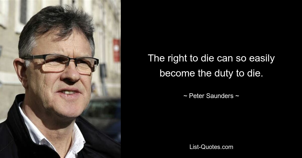 The right to die can so easily become the duty to die. — © Peter Saunders