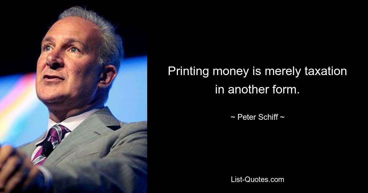 Printing money is merely taxation in another form. — © Peter Schiff