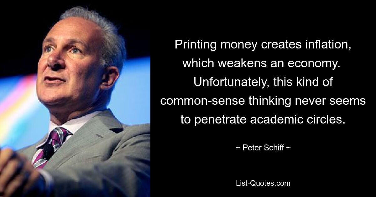 Printing money creates inflation, which weakens an economy.  Unfortunately, this kind of common-sense thinking never seems to penetrate academic circles. — © Peter Schiff