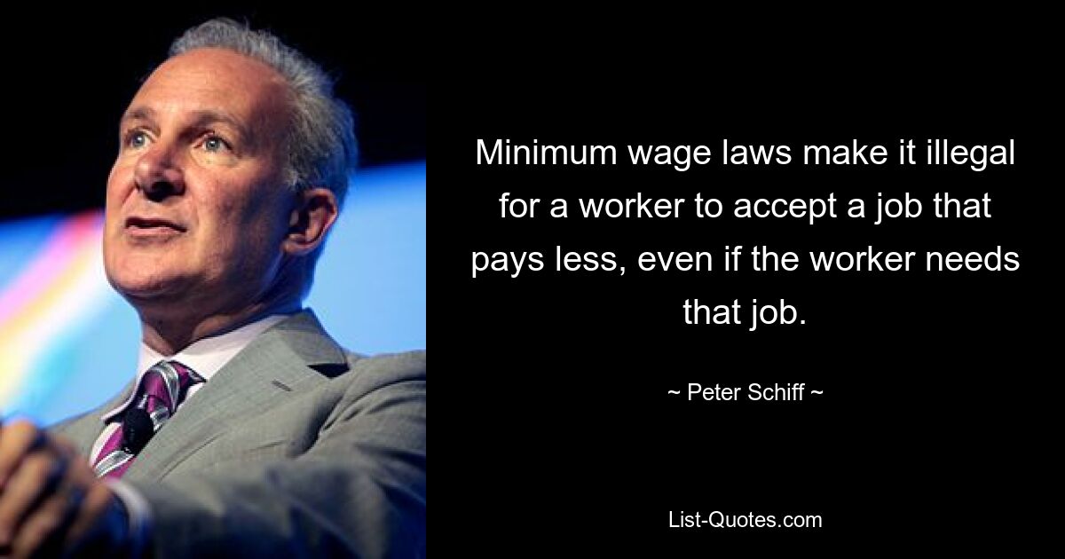 Minimum wage laws make it illegal for a worker to accept a job that pays less, even if the worker needs that job. — © Peter Schiff